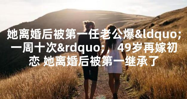 她离婚后被第一任老公爆“一周十次”，49岁再嫁初恋